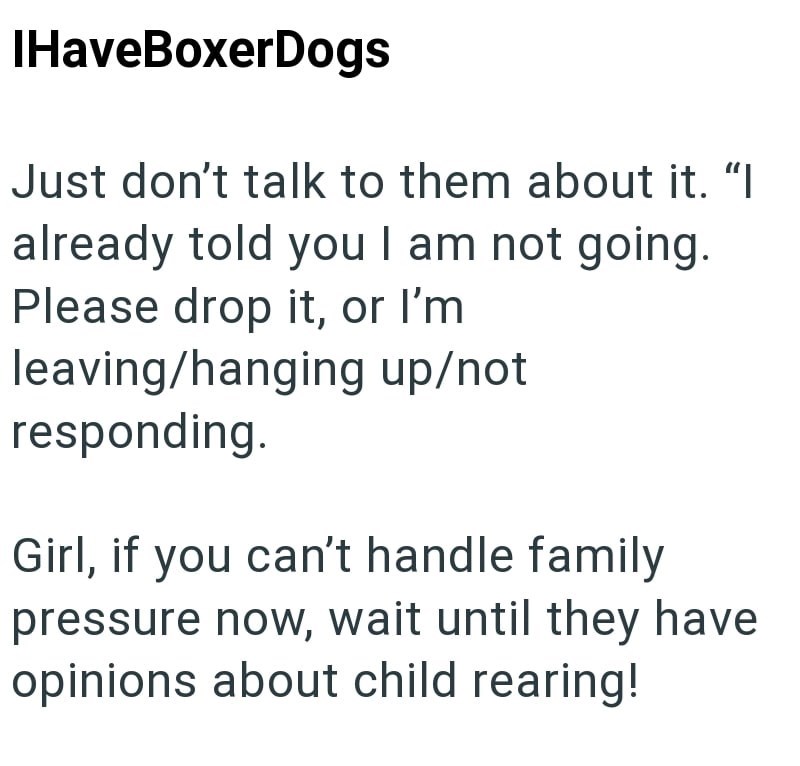 IHaveBoxerDogs Just don't talk to them about it. "I already told you I am not going. Please drop it, or I'm leaving/hanging up/not responding. Girl, if you can't handle family pressure now, wait until they have opinions about child rearing!
