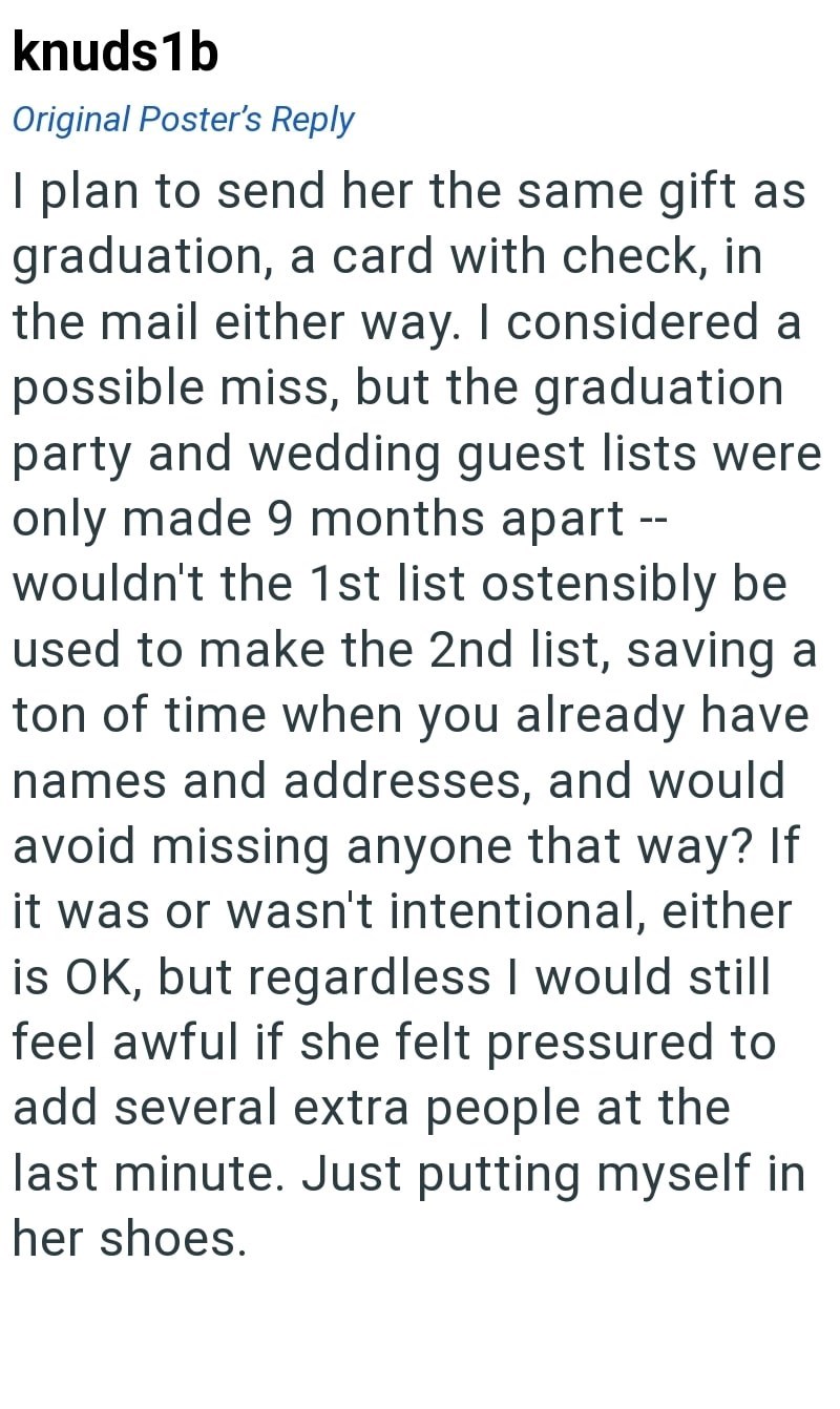knuds1b Original Poster's Reply I plan to send her the same gift as graduation, a card with check, in the mail either way. I considered a possible miss, but the graduation party and wedding guest lists were only made 9 months apart -- wouldn't the 1st list ostensibly be used to make the 2nd list, saving a ton of time when you already have names and addresses, and would avoid missing anyone that way? If it was or wasn't intentional, either is OK, but regardless I would still feel awful if she fel