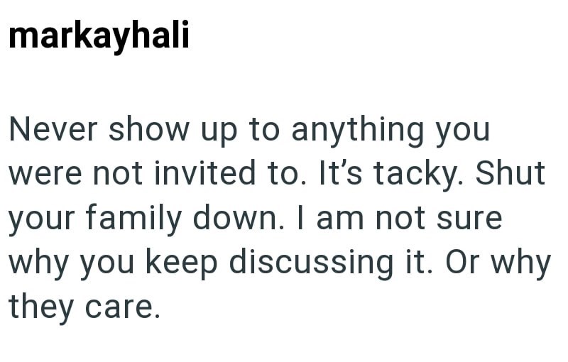 markayhali Never show up to anything you were not invited to. It's tacky. Shut your family down. I am not sure why you keep discussing it. Or why they care.