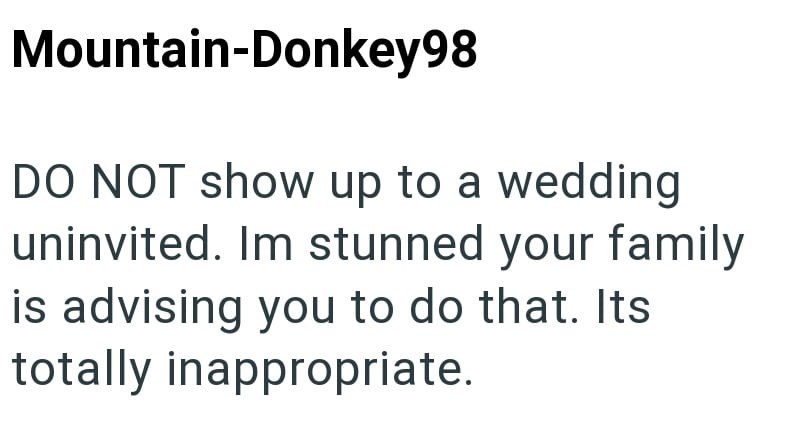 Mountain-Donkey98 DO NOT show up to a wedding uninvited. Im stunned your family is advising you to do that. Its totally inappropriate.