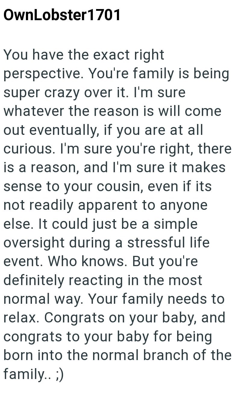 OwnLobster 1701 You have the exact right perspective. You're family is being super crazy over it. I'm sure whatever the reason is will come. out eventually, if you are at all curious. I'm sure you're right, there is a reason, and I'm sure it makes sense to your cousin, even if its not readily apparent to anyone else. It could just be a simple oversight during a stressful life event. Who knows. But you're definitely reacting in the most normal way. Your family needs to relax. Congrats on your bab