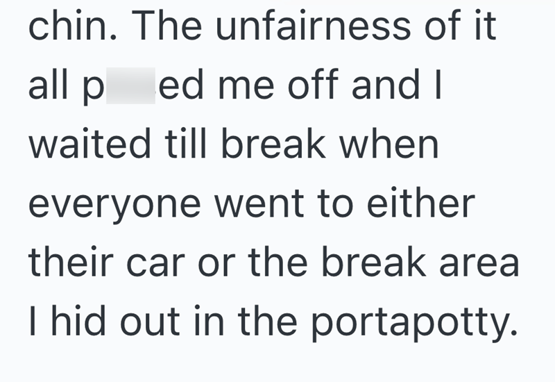 chin. The unfairness of it all ped me off and I waited till break when everyone went to either their car or the break area I hid out in the portapotty.