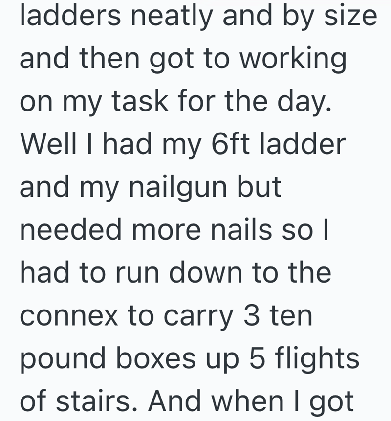 ladders neatly and by size and then got to working on my task for the day. Well I had my 6ft ladder and my nailgun but needed more nails so I had to run down to the connex to carry 3 ten pound boxes up 5 flights of stairs. And when I got