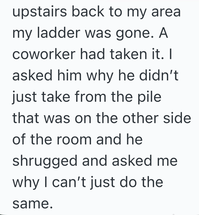 upstairs back to my area my ladder was gone. A coworker had taken it. I asked him why he didn't just take from the pile that was on the other side of the room and he shrugged and asked me why I can't just do the same.