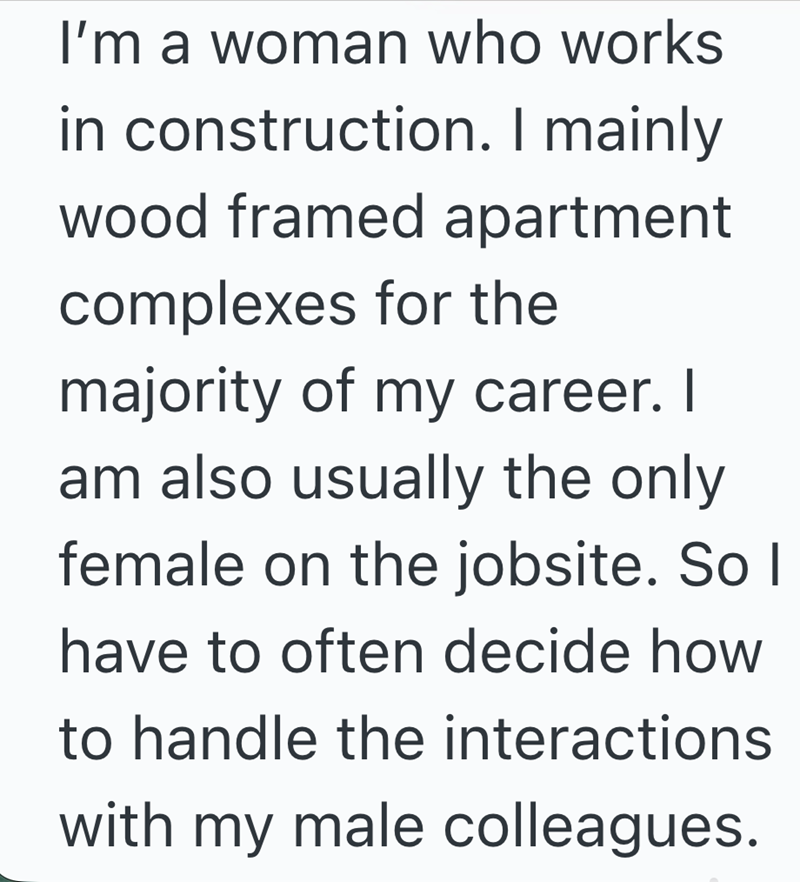 I'm a woman who works in construction. I mainly wood framed apartment complexes for the majority of my career. I am also usually the only female on the jobsite. So I have to often decide how to handle the interactions with my male colleagues.