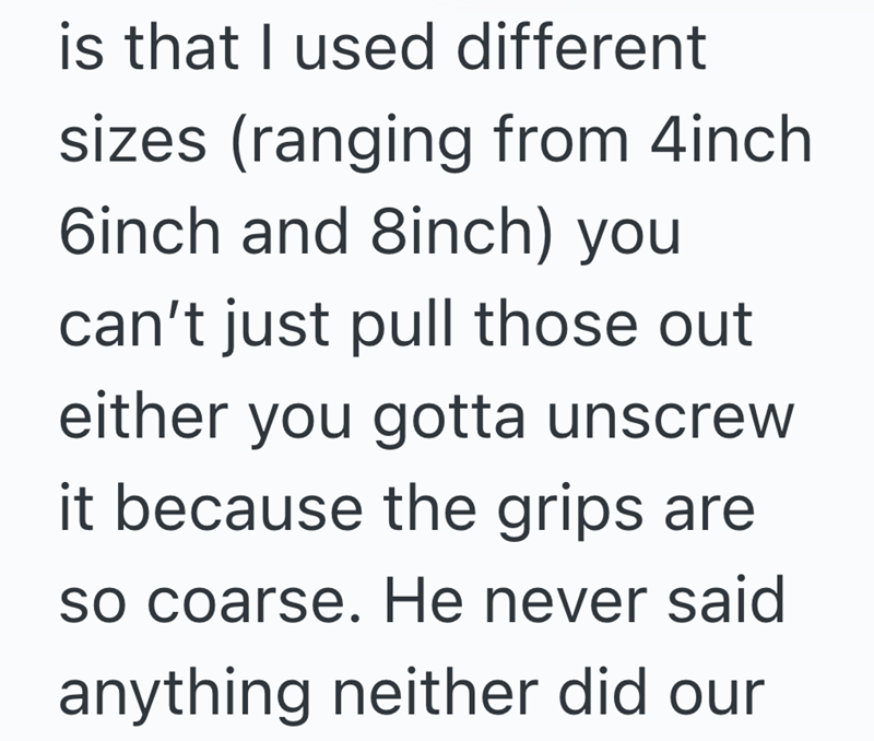 is that I used different sizes (ranging from 4inch 6inch and 8inch) you can't just pull those out either you gotta unscrew it because the grips are so coarse. He never said anything neither did our