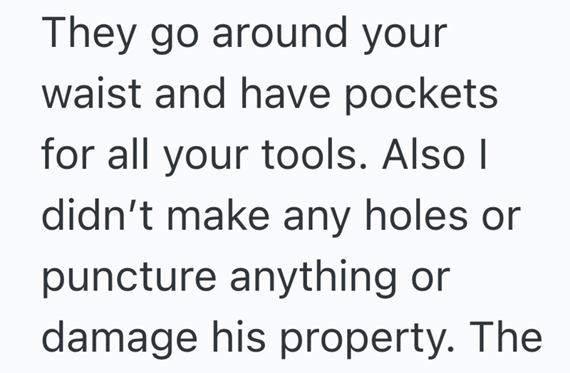 They go around your waist and have pockets for all your tools. Also I didn't make any holes or puncture anything or damage his property. The