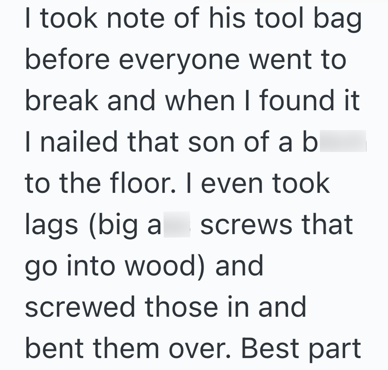 I took note of his tool bag. before everyone went to break and when I found it I nailed that son of a bl to the floor. I even took lags (big a screws that go into wood) and screwed those in and bent them over. Best part