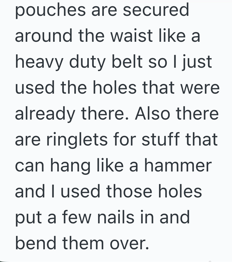 pouches are secured around the waist like a heavy duty belt so I just used the holes that were already there. Also there are ringlets for stuff that can hang like a hammer and I used those holes put a few nails in and bend them over.