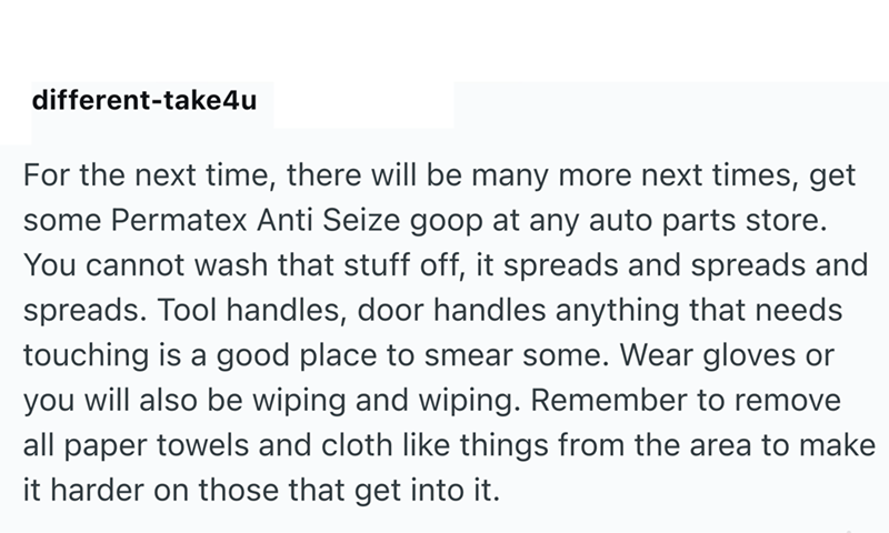 different-take4u For the next time, there will be many more next times, get some Permatex Anti Seize goop at any auto parts store. You cannot wash that stuff off, it spreads and spreads and spreads. Tool handles, door handles anything that needs touching is a good place to smear some. Wear gloves or you will also be wiping and wiping. Remember to remove all paper towels and cloth like things from the area to make it harder on those that get into it.