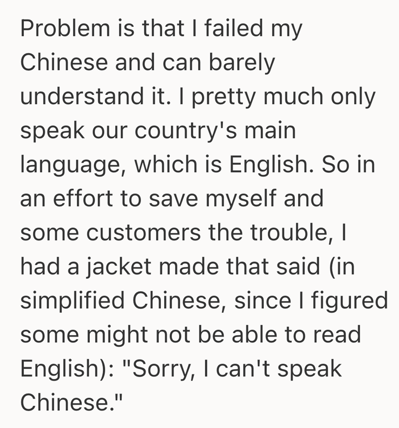 Problem is that I failed my Chinese and can barely understand it. I pretty much only speak our country's main language, which is English. So in an effort to save myself and some customers the trouble, I had a jacket made that said (in simplified Chinese, since I figured some might not be able to read English): "Sorry, I can't speak Chinese."
