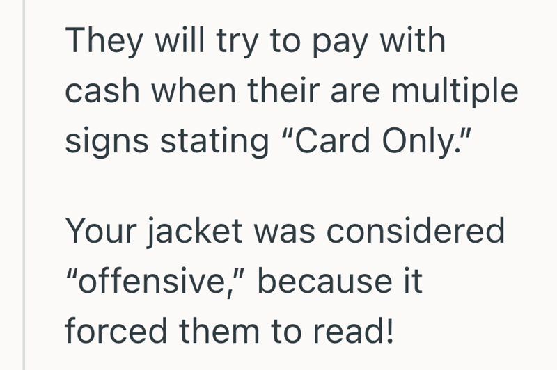 They will try to pay with cash when their are multiple signs stating "Card Only." Your jacket was considered "offensive," because it forced them to read!
