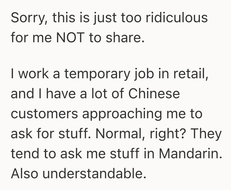 Sorry, this is just too ridiculous for me NOT to share. I work a temporary job in retail, and I have a lot of Chinese customers approaching me to ask for stuff. Normal, right? They tend to ask me stuff in Mandarin. Also understandable.