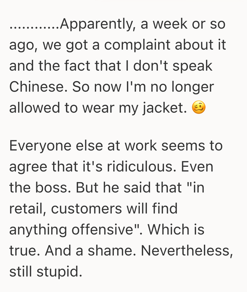 .... Apparently, a week or so ago, we got a complaint about it and the fact that I don't speak Chinese. So now I'm no longer allowed to wear my jacket. Everyone else at work seems to agree that it's ridiculous. Even the boss. But he said that "in retail, customers will find anything offensive". Which is true. And a shame. Nevertheless, still stupid.