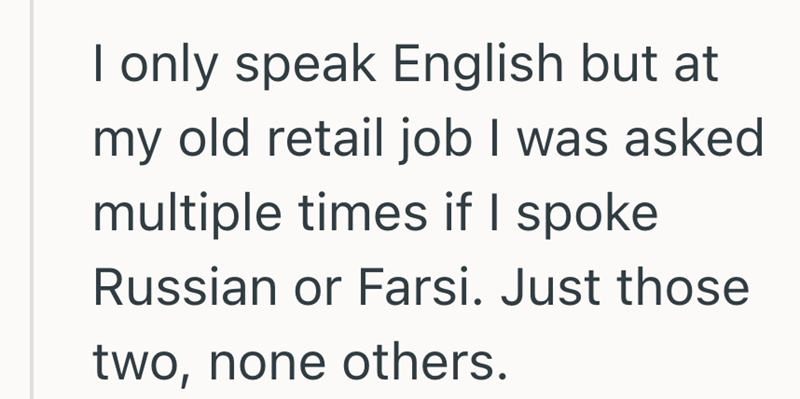 I only speak English but at my old retail job I was asked multiple times if I spoke Russian or Farsi. Just those two, none others.