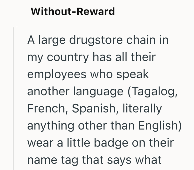 Without-Reward A large drugstore chain in my country has all their employees who speak another language (Tagalog, French, Spanish, literally anything other than English) wear a little badge on their name tag that says what
