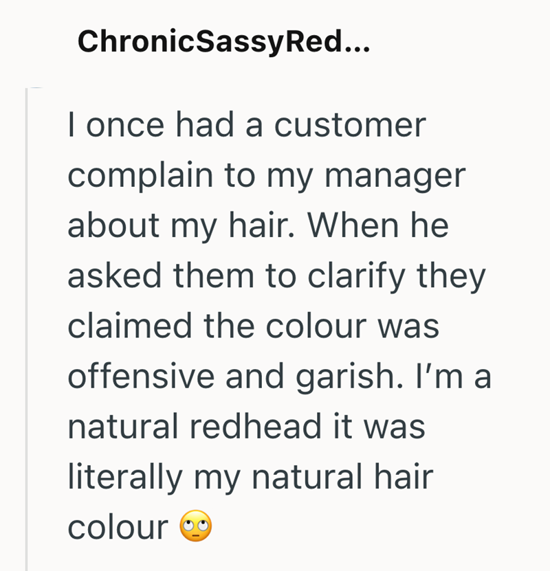 ChronicSassy Red... I once had a customer complain to my manager about my hair. When he asked them to clarify they claimed the colour was offensive and garish. I'm a natural redhead it was literally my natural hair colour