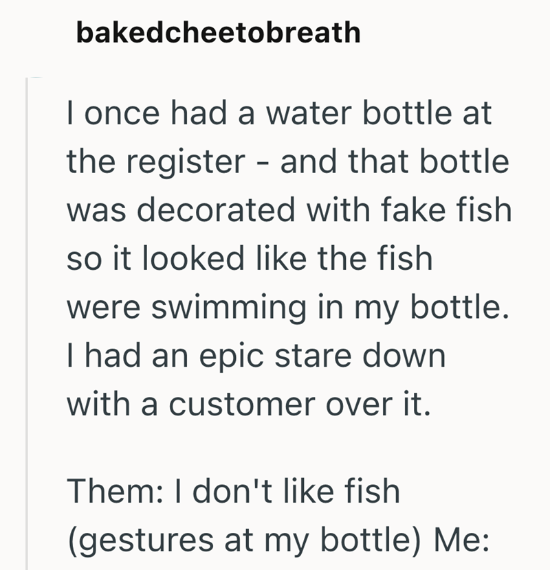 bakedcheetobreath I once had a water bottle at the register - and that bottle was decorated with fake fish so it looked like the fish were swimming in my bottle. I had an epic stare down with a customer over it. Them: I don't like fish (gestures at my bottle) Me: