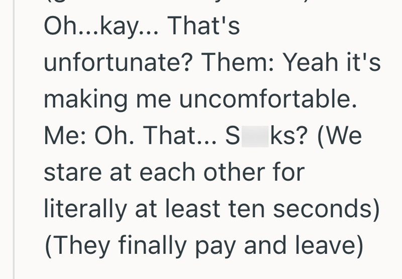 Oh...kay... That's unfortunate? Them: Yeah it's making me uncomfortable. Me: Oh. That... S ks? (We stare at each other for literally at least ten seconds) (They finally pay and leave)