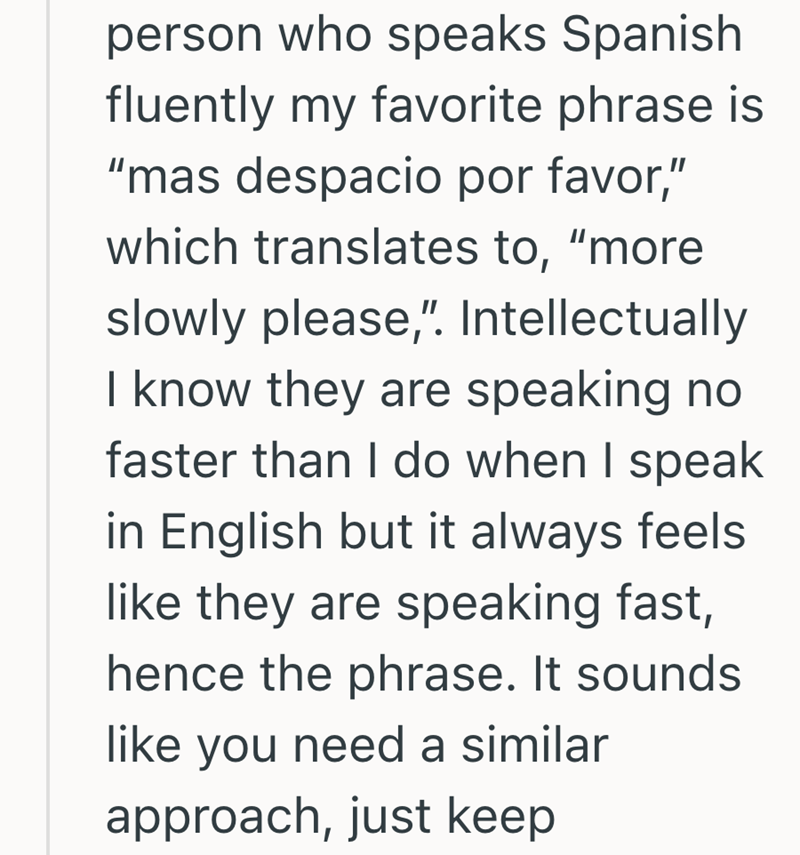 person who speaks Spanish fluently my favorite phrase is "mas despacio por favor," which translates to, "more slowly please," Intellectually I know they are speaking no faster than I do when I speak in English but it always feels like they are speaking fast, hence the phrase. It sounds like you need a similar approach, just keep