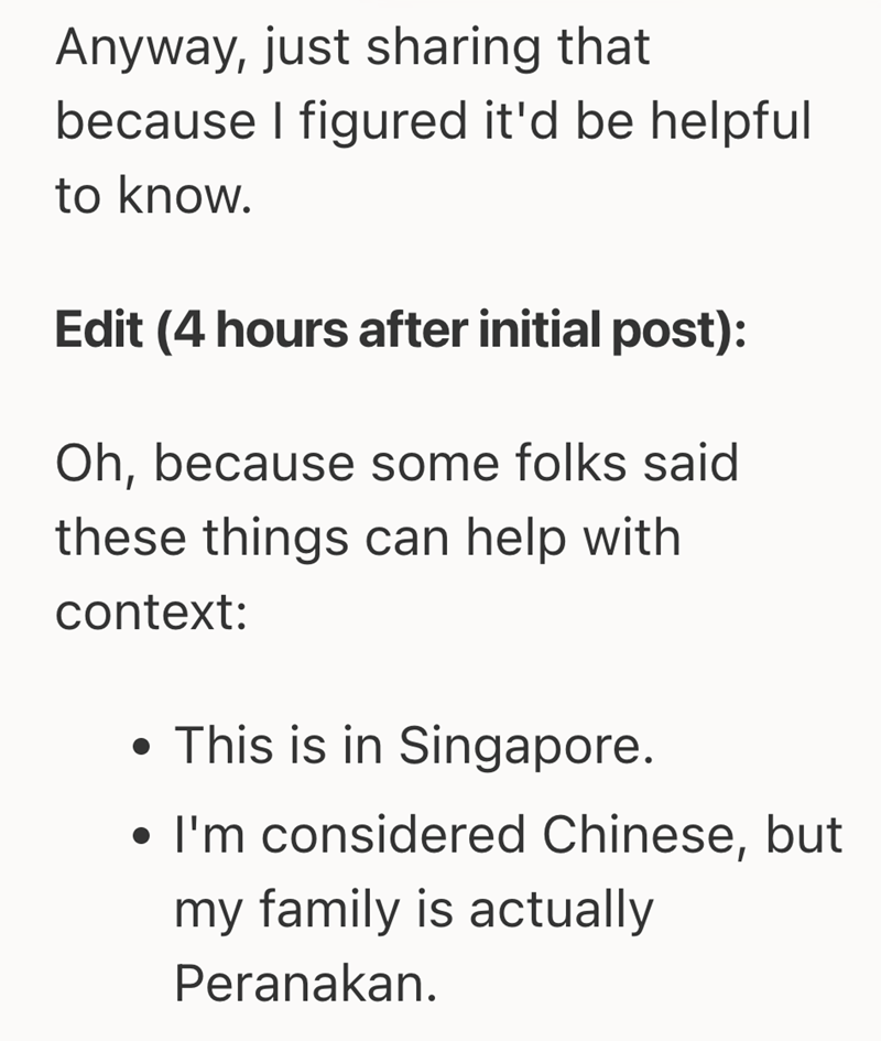Anyway, just sharing that because I figured it'd be helpful to know. Edit (4 hours after initial post): Oh, because some folks said these things can help with context: • This is in Singapore. • I'm considered Chinese, but my family is actually Peranakan.