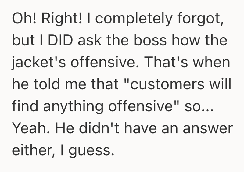Oh! Right! I completely forgot, but I DID ask the boss how the jacket's offensive. That's when he told me that "customers will find anything offensive" so... Yeah. He didn't have an answer either, I guess.