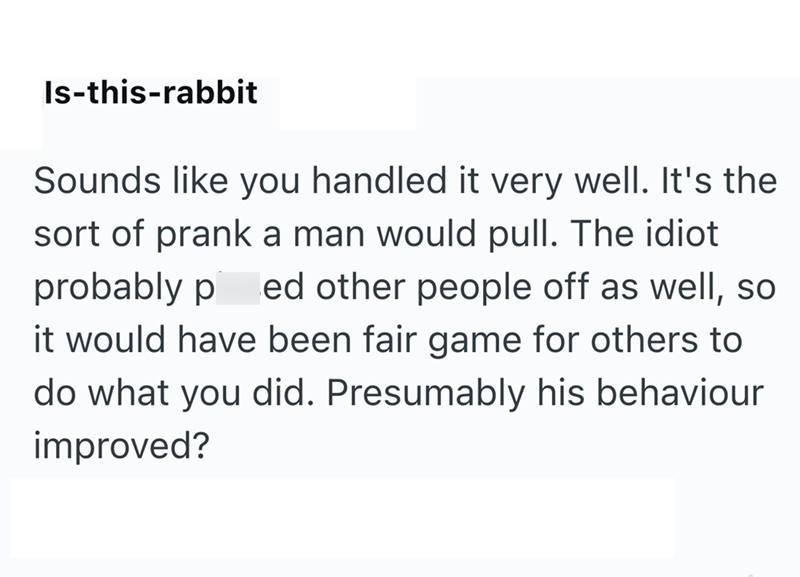 Is-this-rabbit Sounds like you handled it very well. It's the sort of prank a man would pull. The idiot probably p ed other people off as well, so it would have been fair game for others to do what you did. Presumably his behaviour improved?