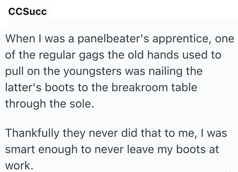 CCSucc When I was a panelbeater's apprentice, one of the regular gags the old hands used to pull on the youngsters was nailing the latter's boots to the breakroom table through the sole. Thankfully they never did that to me, I was smart enough to never leave my boots at work.
