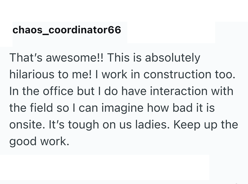 chaos_coordinator66 That's awesome!! This is absolutely hilarious to me! I work in construction too. In the office but I do have interaction with the field so I can imagine how bad it is onsite. It's tough on us ladies. Keep up the good work.