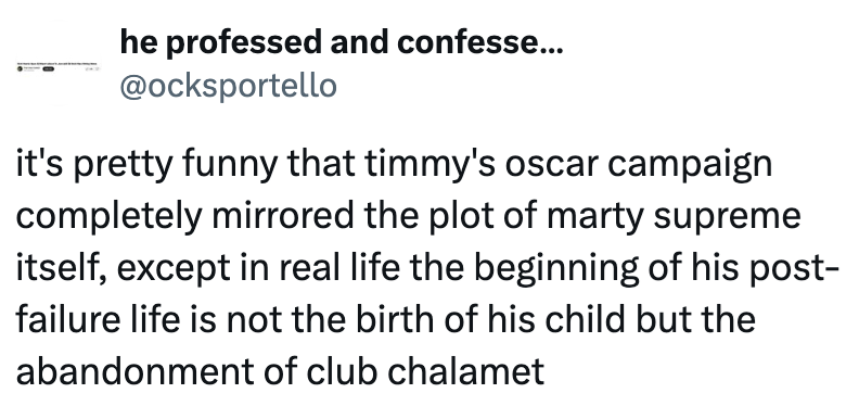 he professed and confesse... @ocksportello it's pretty funny that timmy's oscar campaign completely mirrored the plot of marty supreme itself, except in real life the beginning of his post- failure life is not the birth of his child but the abandonment of club chalamet