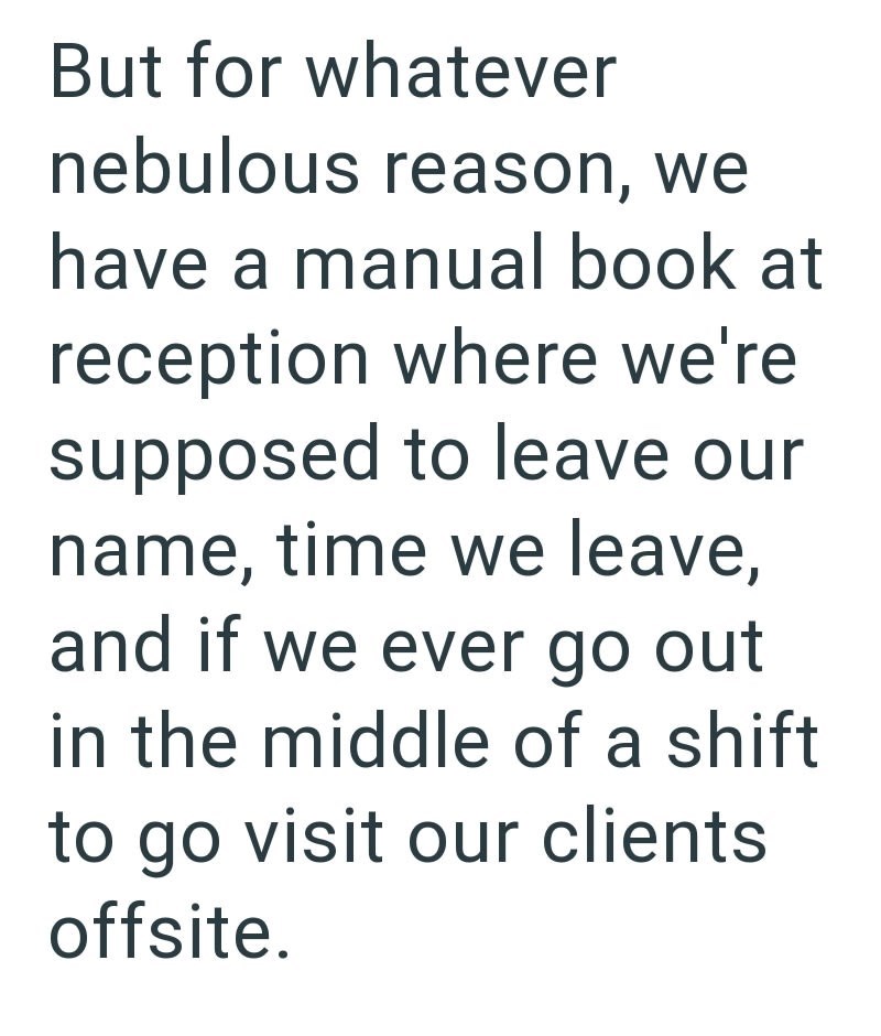 But for whatever nebulous reason, we have a manual book at reception where we're supposed to leave our name, time we leave, and if we ever go out in the middle of a shift to go visit our clients offsite.