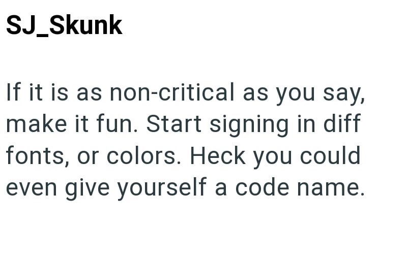 SJ_Skunk If it is as non-critical as you say, make it fun. Start signing in diff fonts, or colors. Heck you could even give yourself a code name.