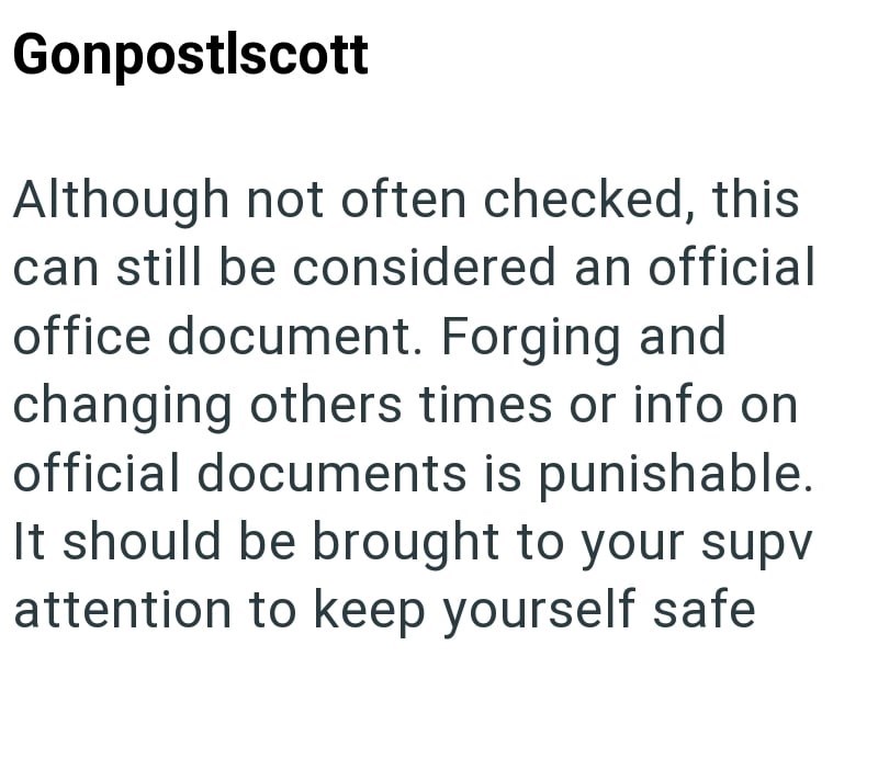 Gonpostlscott Although not often checked, this can still be considered an official office document. Forging and changing others times or info on official documents is punishable. It should be brought to your supv attention to keep yourself safe