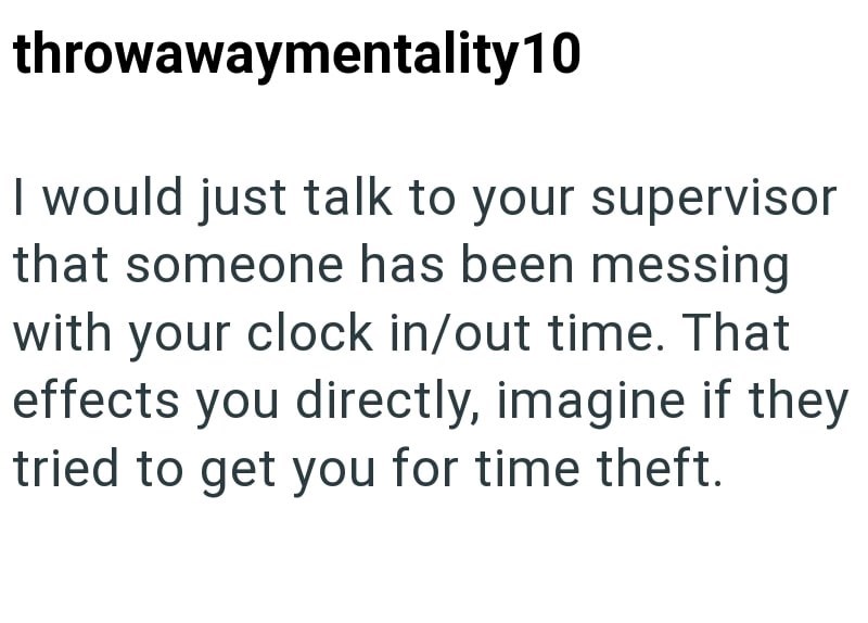throwawaymentality 10 I would just talk to your supervisor that someone has been messing with your clock in/out time. That effects you directly, imagine if they tried to get you for time theft.