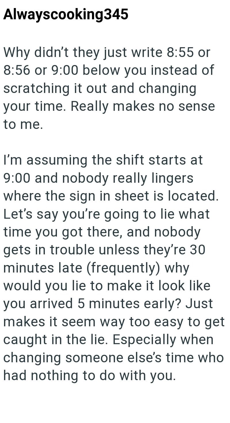 Alwayscooking345 Why didn't they just write 8:55 or 8:56 or 9:00 below you instead of scratching it out and changing your time. Really makes no sense to me. I'm assuming the shift starts at 9:00 and nobody really lingers where the sign in sheet is located. Let's say you're going to lie what time you got there, and nobody gets in trouble unless they're 30 minutes late (frequently) why would you lie to make it look like you arrived 5 minutes early? Just makes it seem way too easy to get caught in
