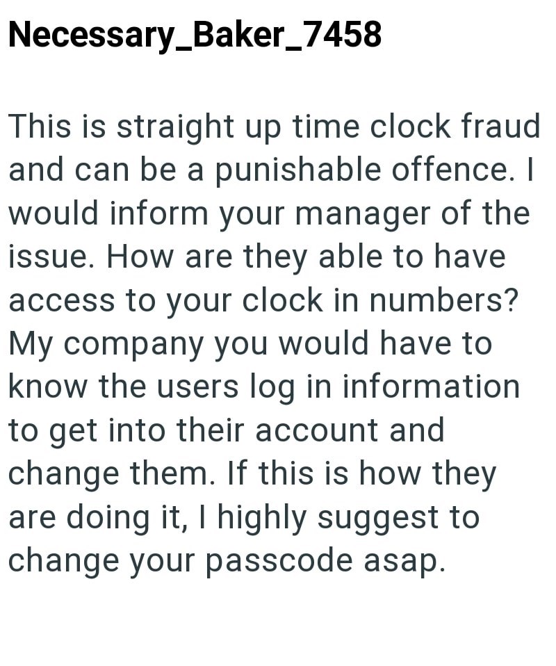 Necessary_Baker_7458 This is straight up time clock fraud and can be a punishable offence. I would inform your manager of the issue. How are they able to have access to your clock in numbers? My company you would have to know the users log in information to get into their account and change them. If this is how they are doing it, I highly suggest to change your passcode asap.