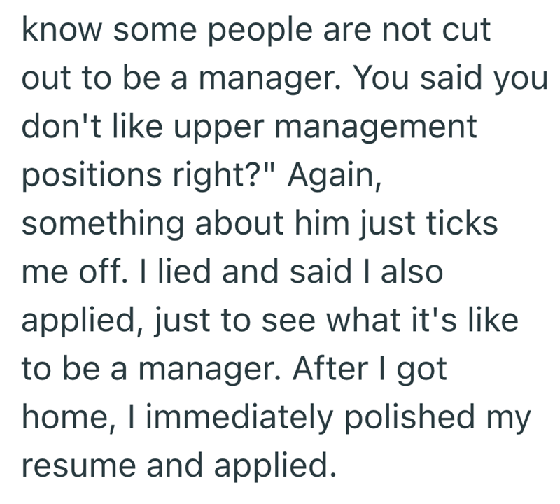 know some people are not cut out to be a manager. You said you don't like upper management positions right?" Again, something about him just ticks me off. I lied and said I also applied, just to see what it's like to be a manager. After I got home, I immediately polished my resume and applied.