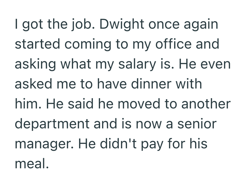 I got the job. Dwight once again started coming to my office and asking what my salary is. He even asked me to have dinner with him. He said he moved to another department and is now a senior manager. He didn't pay for his meal.