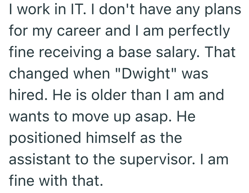 I work in IT. I don't have any plans for my career and I am perfectly fine receiving a base salary. That changed when "Dwight" was hired. He is older than I am and wants to move up asap. He positioned himself as the assistant to the supervisor. I am fine with that.