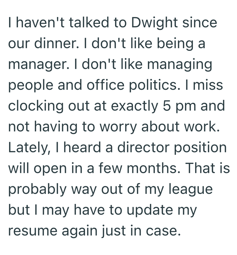 I haven't talked to Dwight since our dinner. I don't like being a manager. I don't like managing people and office politics. I miss clocking out at exactly 5 pm and not having to worry about work. Lately, I heard a director position will open in a few months. That is probably way out of my league but I may have to update my resume again just in case.