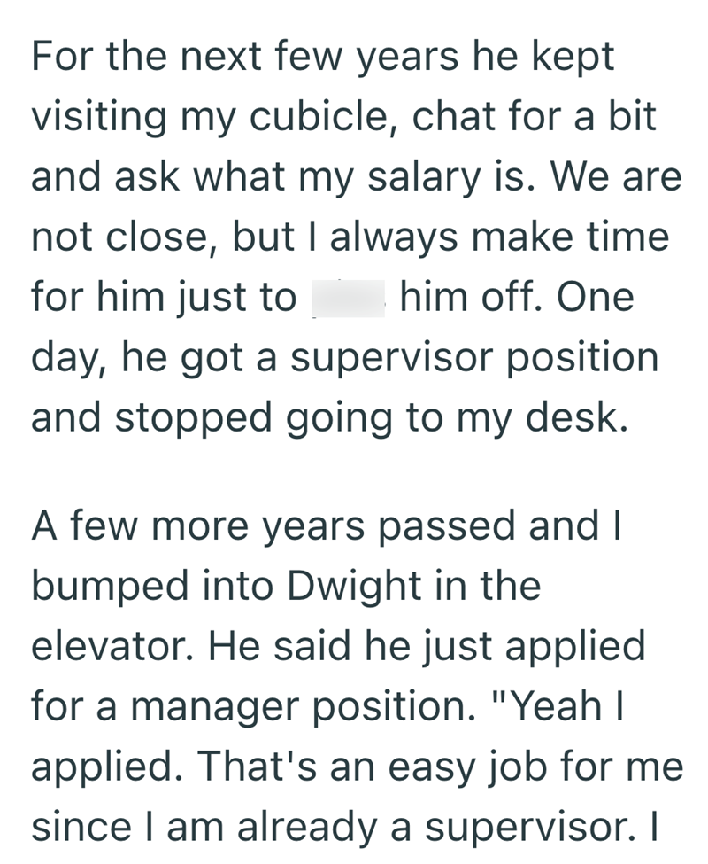 For the next few years he kept visiting my cubicle, chat for a bit and ask what my salary is. We are not close, but I always make time for him just to him off. One day, he got a supervisor position and stopped going to my desk. A few more years passed and I bumped into Dwight in the elevator. He said he just applied for a manager position. "Yeah I applied. That's an easy job for me since I am already a supervisor. I