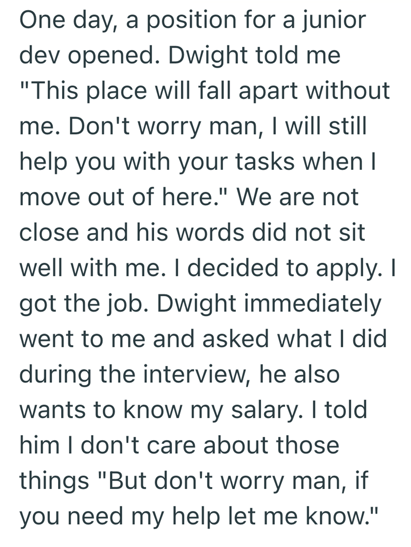 One day, a position for a junior dev opened. Dwight told me "This place will fall apart without me. Don't worry man, I will still help you with your tasks when I move out of here." We are not close and his words did not sit well with me. I decided to apply. I got the job. Dwight immediately went to me and asked what I did during the interview, he also wants to know my salary. I told him I don't care about those things "But don't worry man, if you need my help let me know."