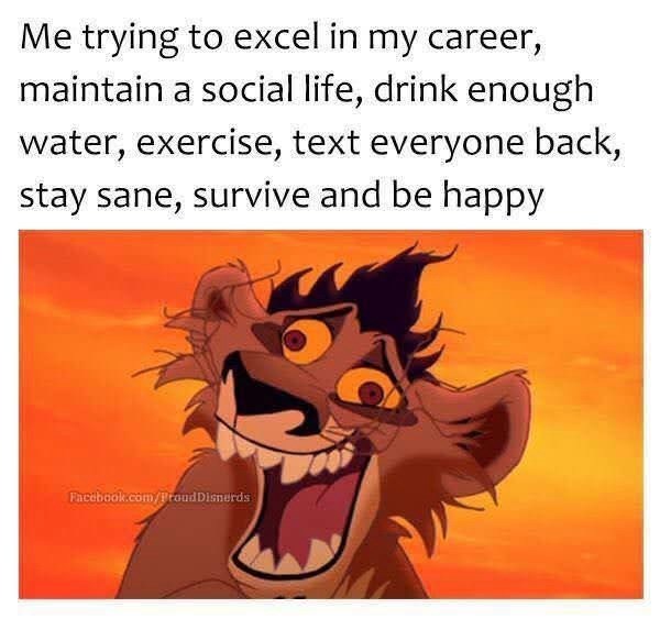 Me trying to excel in my career, maintain a social life, drink enough water, exercise, text everyone back, stay sane, survive and be happy Facebook.com/Proud Disnerds