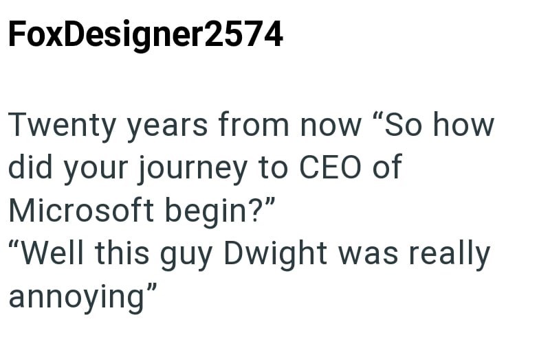 FoxDesigner2574 Twenty years from now "So how did your journey to CEO of Microsoft begin?" "Well this guy Dwight was really annoying"