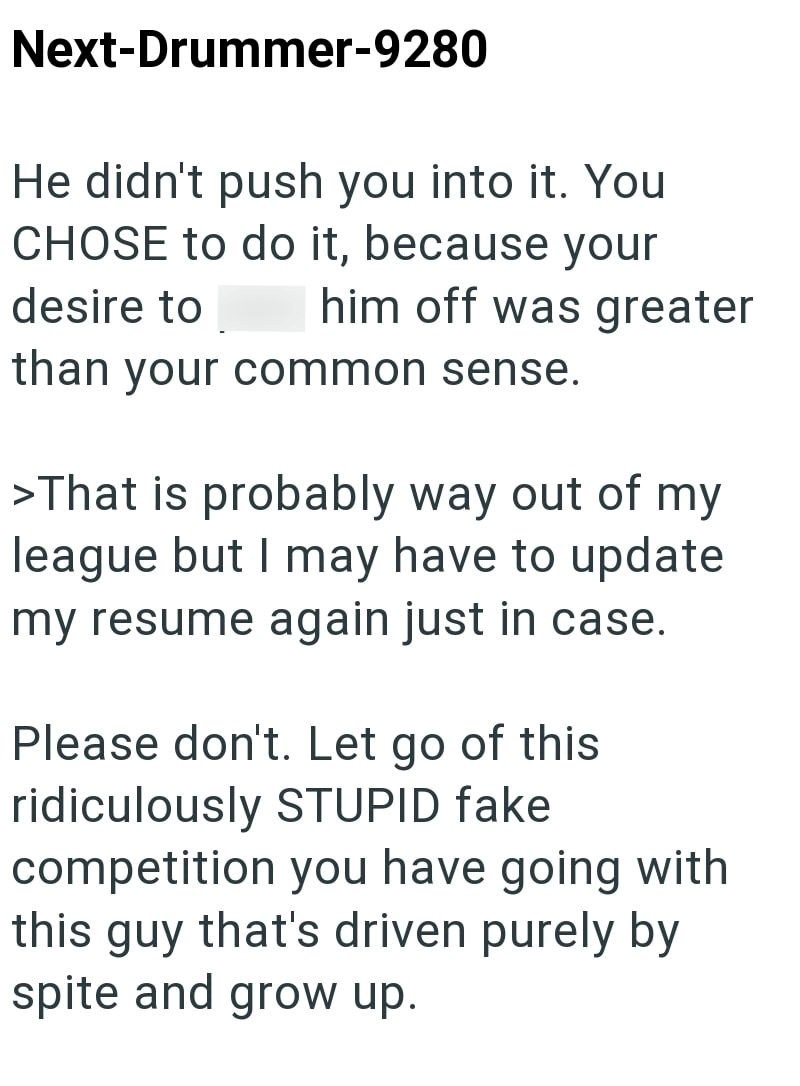 Next-Drummer-9280 He didn't push you into it. You CHOSE to do it, because your desire to him off was greater than your common sense. >That is probably way out of my league but I may have to update my resume again just in case. Please don't. Let go of this ridiculously STUPID fake competition you have going with this guy that's driven purely by spite and grow up.