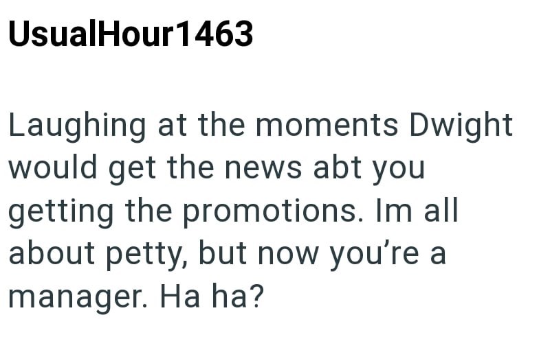 UsualHour 1463 Laughing at the moments Dwight would get the news abt you getting the promotions. Im all about petty, but now you're a manager. Ha ha?