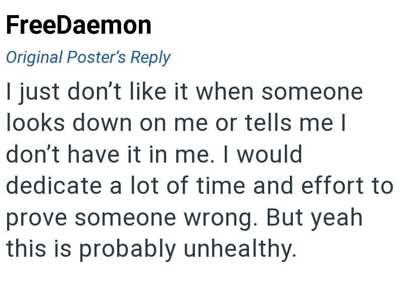 FreeDaemon Original Poster's Reply I just don't like it when someone looks down on me or tells me I don't have it in me. I would dedicate a lot of time and effort to prove someone wrong. But yeah this is probably unhealthy.