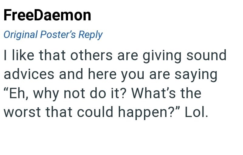 FreeDaemon Original Poster's Reply I like that others are giving sound advices and here you are saying "Eh, why not do it? What's the worst that could happen?" Lol.