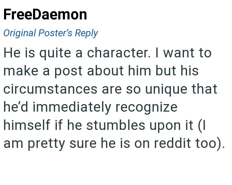 FreeDaemon Original Poster's Reply He is quite a character. I want to make a post about him but his circumstances are so unique that he'd immediately recognize himself if he stumbles upon it (I am pretty sure he is on reddit too).