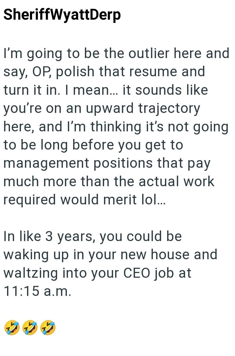 SheriffWyattDerp I'm going to be the outlier here and say, OP, polish that resume and turn it in. I mean... it sounds like you're on an upward trajectory here, and I'm thinking it's not going to be long before you get to management positions that pay much more than the actual work required would merit lol... In like 3 years, you could be waking up in your new house and waltzing into your CEO job at 11:15 a.m. 22
